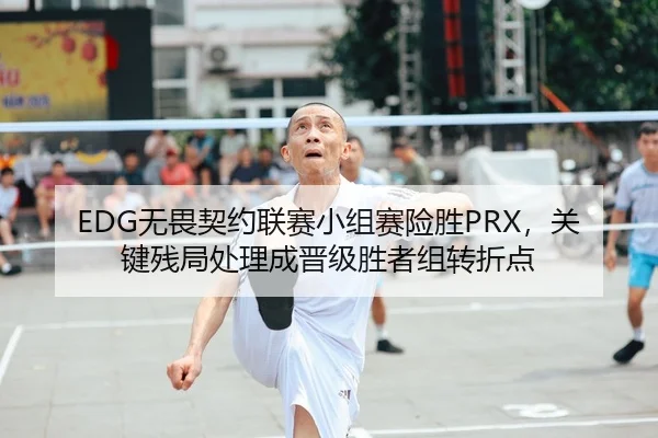 EDG无畏契约联赛小组赛险胜PRX，关键残局处理成晋级胜者组转折点