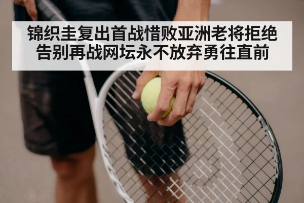 锦织圭复出首战惜败亚洲老将拒绝告别再战网坛永不放弃勇往直前